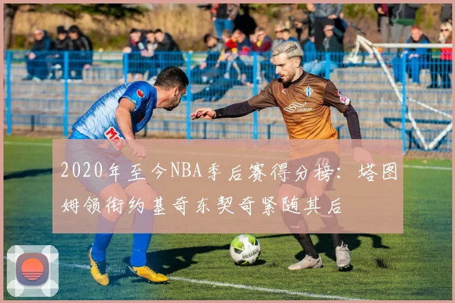 2020年至今NBA季后赛得分榜：塔图姆领衔约基奇东契奇紧随其后