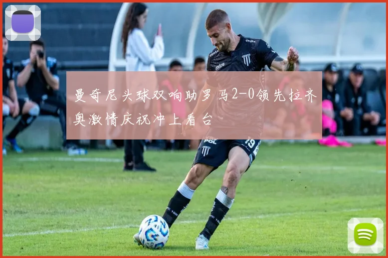 曼奇尼头球双响助罗马2-0领先拉齐奥激情庆祝冲上看台