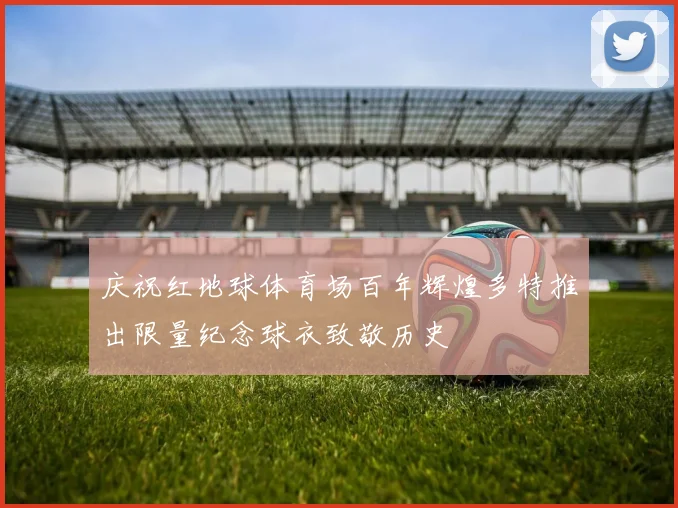 庆祝红地球体育场百年辉煌多特推出限量纪念球衣致敬历史