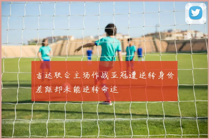 吉达联合主场作战亚冠遭逆转身价差距却未能逆转命运