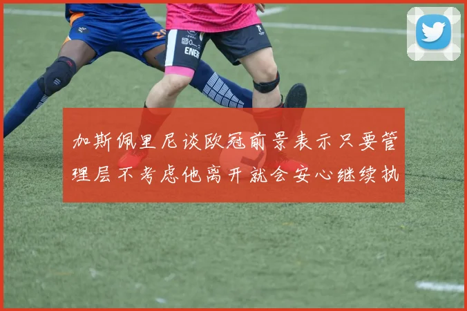 加斯佩里尼谈欧冠前景表示只要管理层不考虑他离开就会安心继续执教