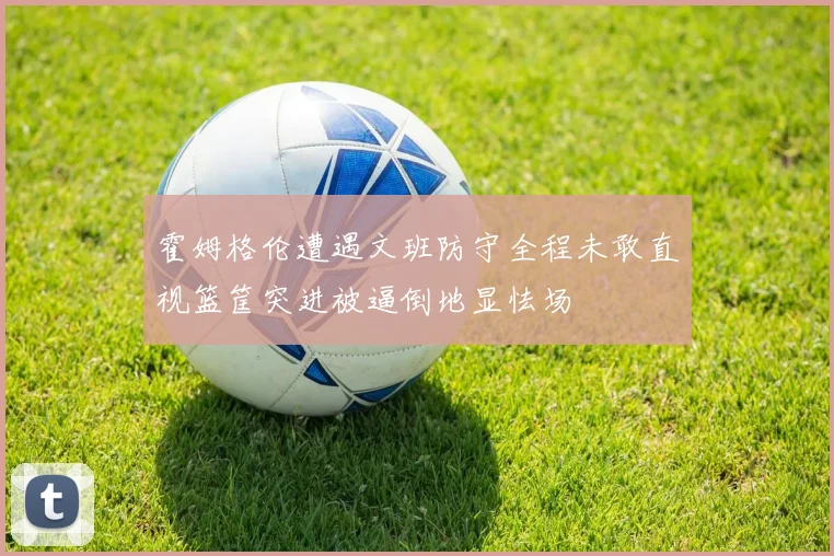 霍姆格伦遭遇文班防守全程未敢直视篮筐突进被逼倒地显怯场