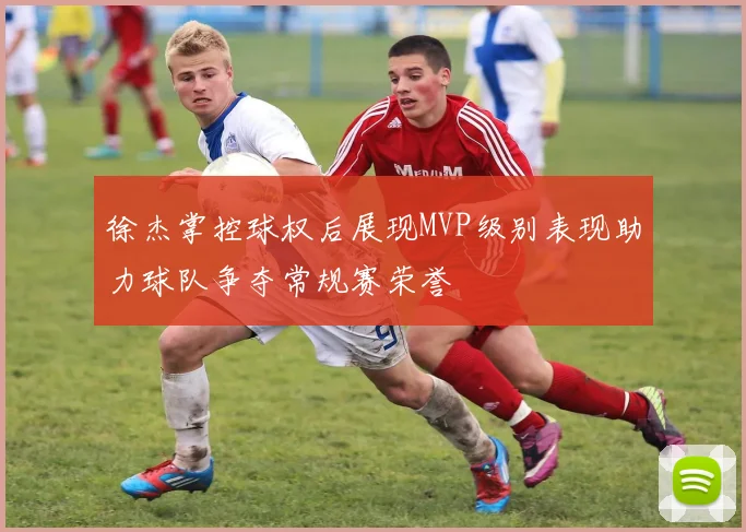 徐杰掌控球权后展现MVP级别表现助力球队争夺常规赛荣誉