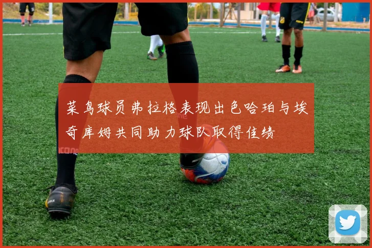 菜鸟球员弗拉格表现出色哈珀与埃奇库姆共同助力球队取得佳绩