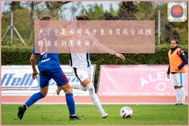 卢宁今夏或将离开皇马若有合适报价俱乐部愿意放人