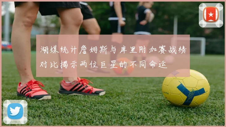湖媒统计詹姆斯与库里附加赛战绩对比揭示两位巨星的不同命运