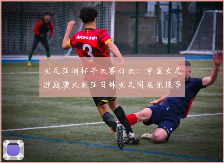 女足亚洲杯半决赛对决：中国女足迎战澳大利亚日韩女足同场竞技争夺决赛名额