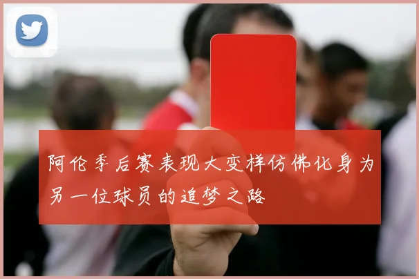阿伦季后赛表现大变样仿佛化身为另一位球员的追梦之路
