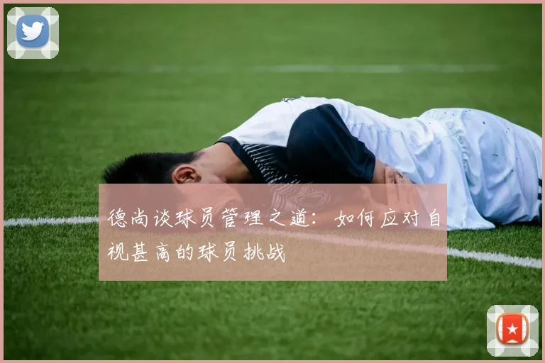 德尚谈球员管理之道：如何应对自视甚高的球员挑战