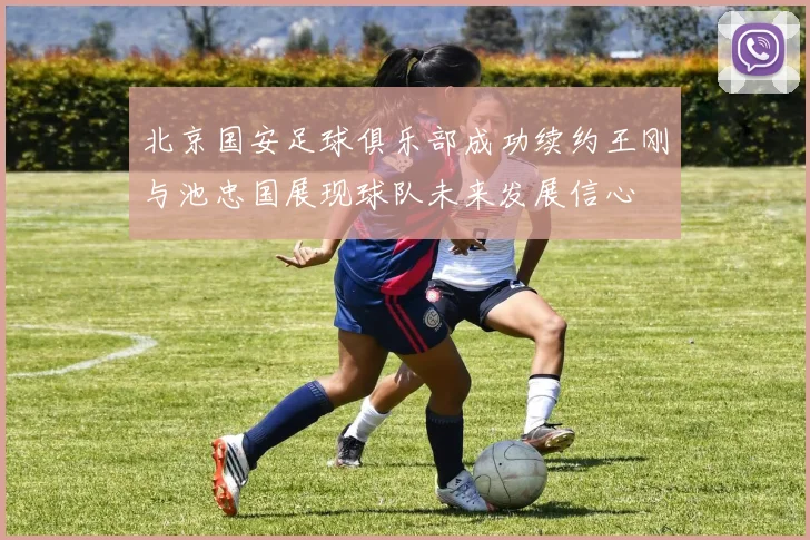 北京国安足球俱乐部成功续约王刚与池忠国展现球队未来发展信心