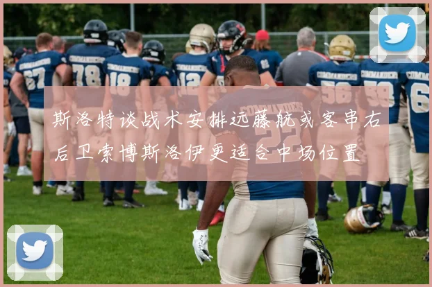 斯洛特谈战术安排远藤航或客串右后卫索博斯洛伊更适合中场位置