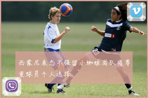 西蒙尼表态不强留小蜘蛛离队将尊重球员个人选择