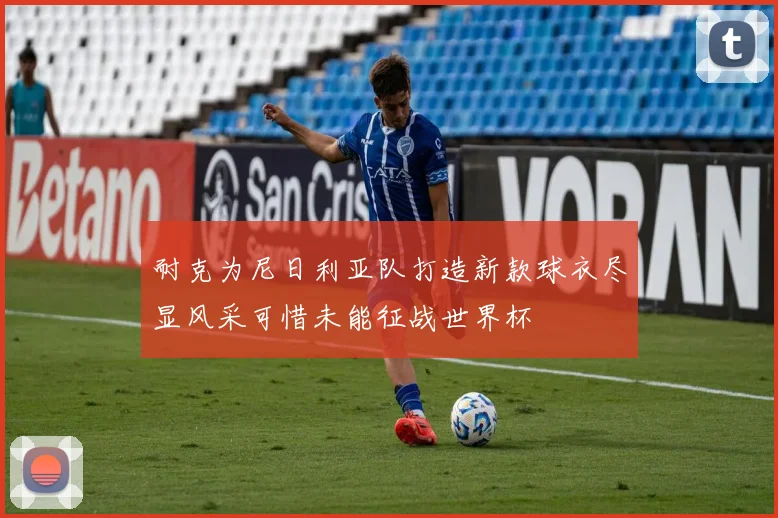 耐克为尼日利亚队打造新款球衣尽显风采可惜未能征战世界杯