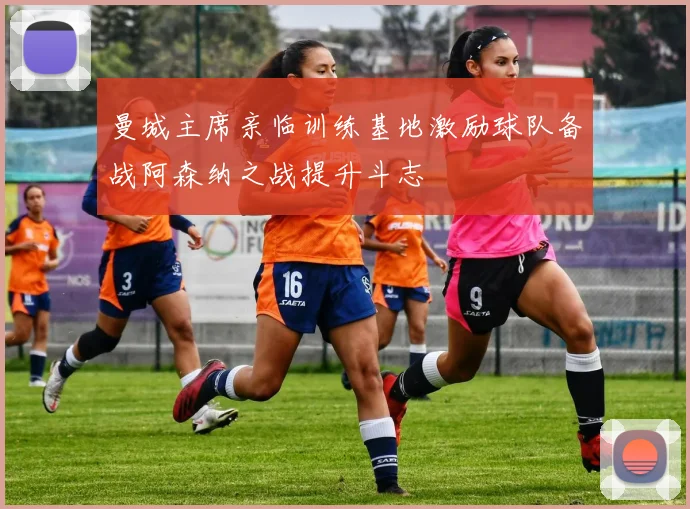 曼城主席亲临训练基地激励球队备战阿森纳之战提升斗志