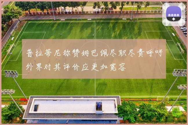普拉蒂尼称赞姆巴佩尽职尽责呼吁外界对其评价应更加宽容