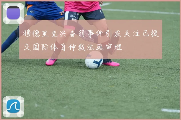 穆德里克兴奋剂事件引发关注已提交国际体育仲裁法庭审理