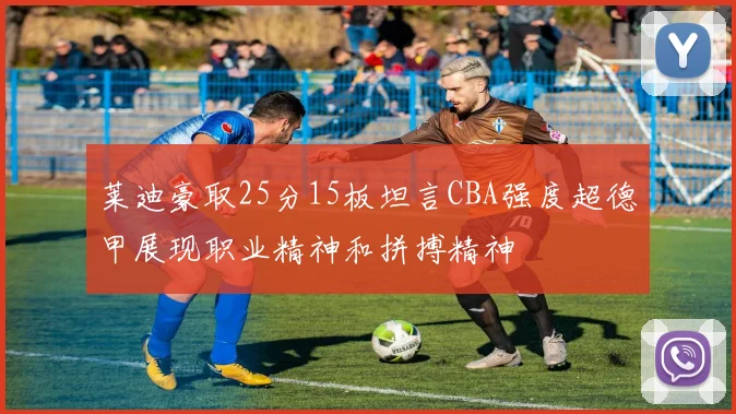 莱迪豪取25分15板坦言CBA强度超德甲展现职业精神和拼搏精神