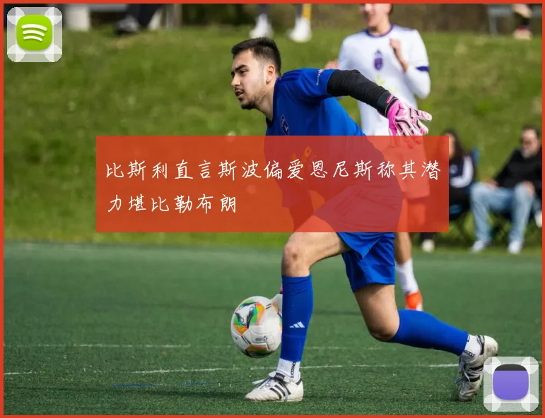 比斯利直言斯波偏爱恩尼斯称其潜力堪比勒布朗
