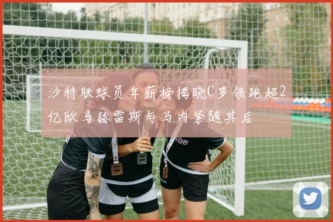 沙特联球员年薪榜揭晓C罗领跑超2亿欧马赫雷斯与马内紧随其后