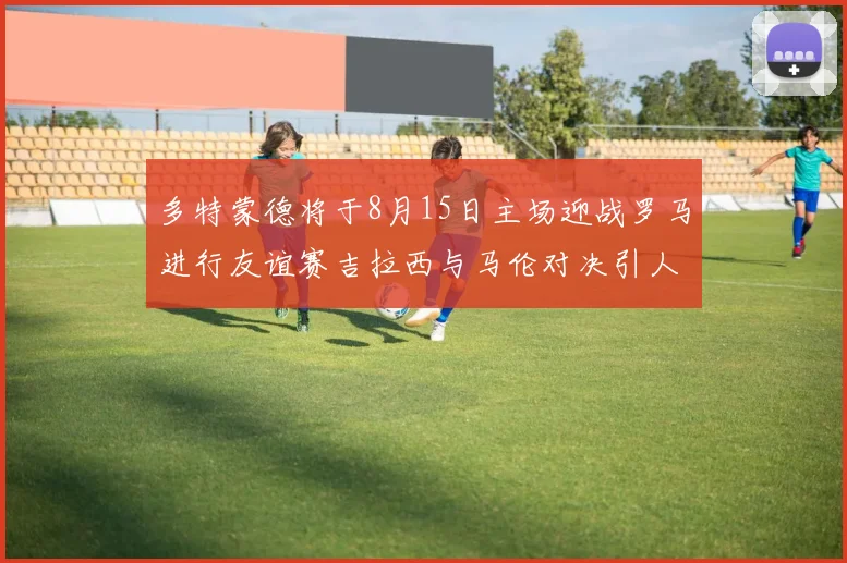 多特蒙德将于8月15日主场迎战罗马进行友谊赛吉拉西与马伦对决引人期待