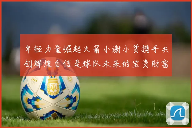 年轻力量崛起火箭小谢小贾携手共创辉煌自信是球队未来的宝贵财富
