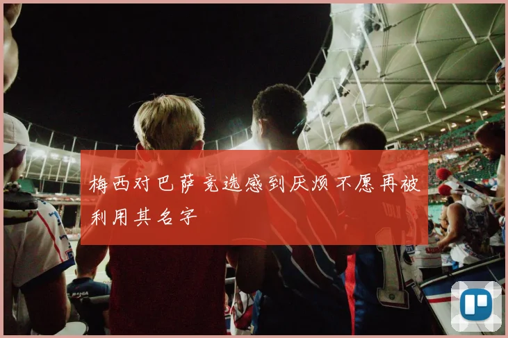 梅西对巴萨竞选感到厌烦不愿再被利用其名字